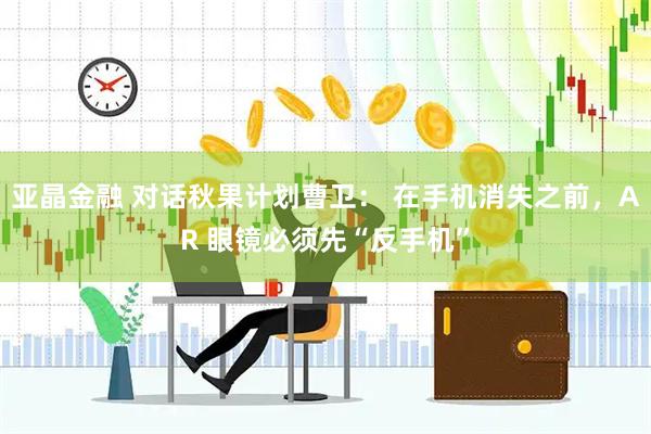 亚晶金融 对话秋果计划曹卫： 在手机消失之前，AR 眼镜必须先“反手机”