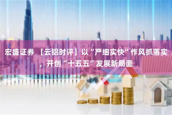 宏盛证券 【云铝时评】以“严细实快”作风抓落实，开创“十五五”发展新局面