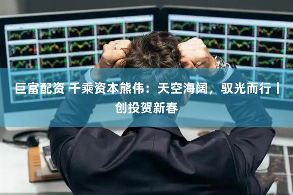 巨富配资 千乘资本熊伟：天空海阔，驭光而行丨创投贺新春