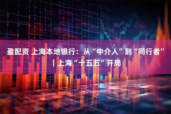 盈配资 上海本地银行：从“中介人”到“同行者”｜上海“十五五”开局