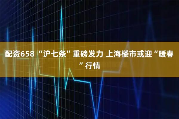 配资658 “沪七条”重磅发力 上海楼市或迎“暖春”行情