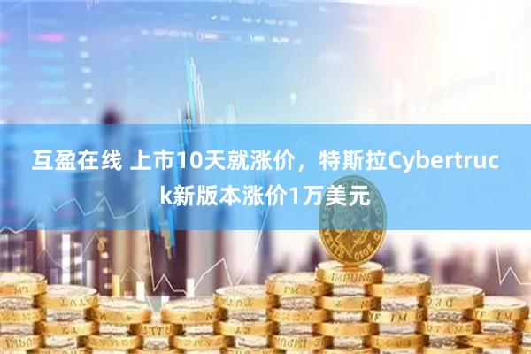 互盈在线 上市10天就涨价，特斯拉Cybertruck新版本涨价1万美元