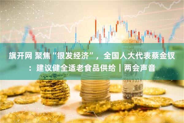 旗开网 聚焦“银发经济”，全国人大代表蔡金钗：建议健全适老食品供给｜两会声音