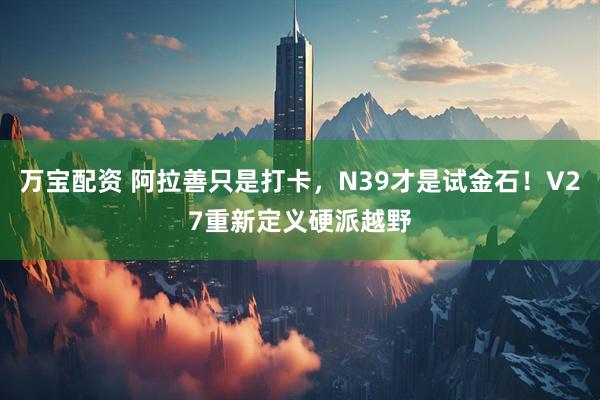 万宝配资 阿拉善只是打卡，N39才是试金石！V27重新定义硬派越野