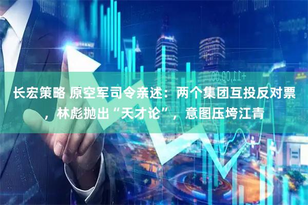 长宏策略 原空军司令亲述:两个集团互投反对票,林彪抛出“天才论”,意图压垮江青