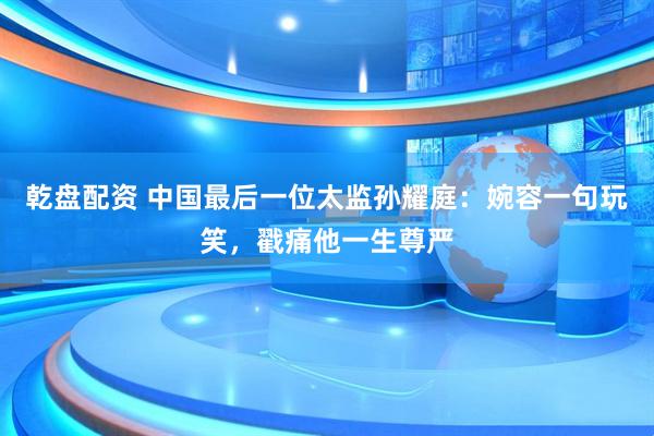 乾盘配资 中国最后一位太监孙耀庭:婉容一句玩笑,戳痛他一生尊严