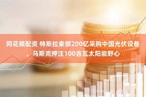 同花顺配资 特斯拉豪掷200亿采购中国光伏设备,马斯克押注100吉瓦太阳能野心