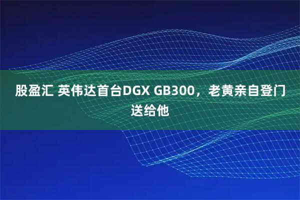股盈汇 英伟达首台DGX GB300，老黄亲自登门送给他