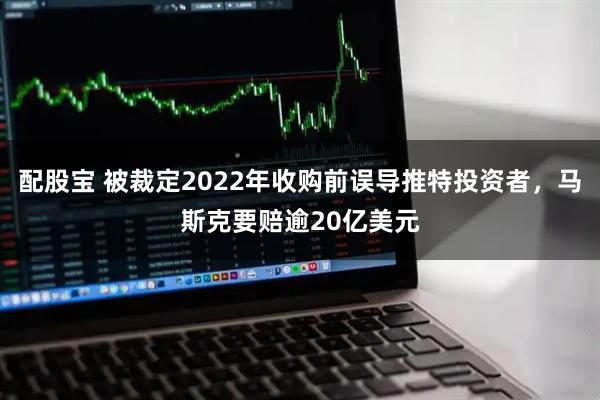 配股宝 被裁定2022年收购前误导推特投资者，马斯克要赔逾20亿美元