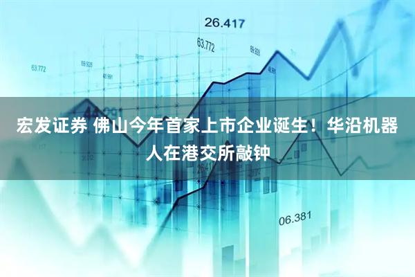 宏发证券 佛山今年首家上市企业诞生！华沿机器人在港交所敲钟