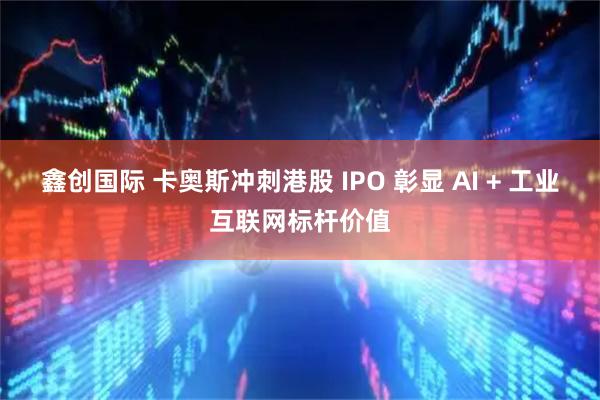 鑫创国际 卡奥斯冲刺港股 IPO 彰显 AI + 工业互联网标杆价值