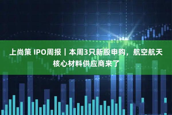上尚策 IPO周报｜本周3只新股申购，航空航天核心材料供应商来了
