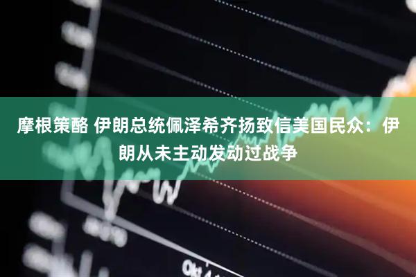 摩根策酪 伊朗总统佩泽希齐扬致信美国民众：伊朗从未主动发动过战争