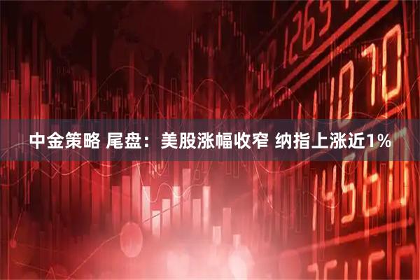 中金策略 尾盘：美股涨幅收窄 纳指上涨近1%