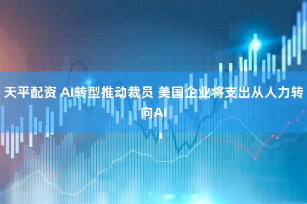 天平配资 AI转型推动裁员 美国企业将支出从人力转向AI