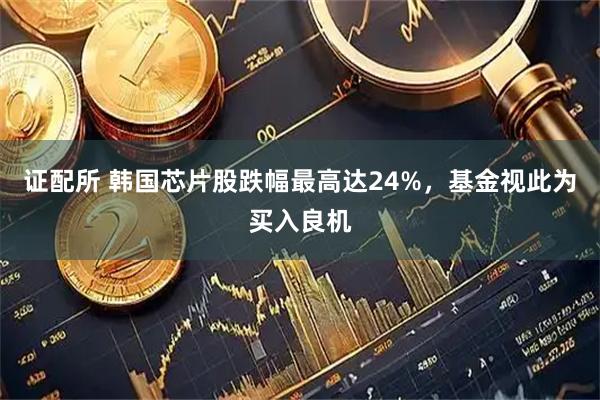 证配所 韩国芯片股跌幅最高达24%，基金视此为买入良机