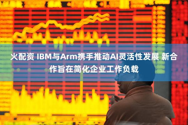 火配资 IBM与Arm携手推动AI灵活性发展 新合作旨在简化企业工作负载