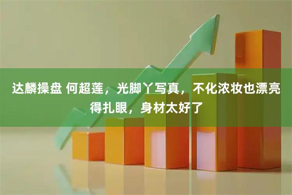 达麟操盘 何超莲，光脚丫写真，不化浓妆也漂亮得扎眼，身材太好了