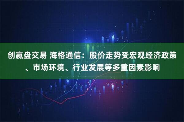 创赢盘交易 海格通信：股价走势受宏观经济政策、市场环境、行业发展等多重因素影响