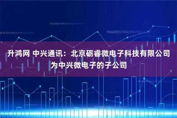 升鸿网 中兴通讯：北京砺睿微电子科技有限公司为中兴微电子的子公司