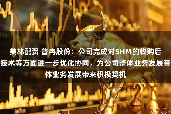 美林配资 普冉股份：公司完成对SHM的收购后，将在工程技术等方面进一步优化协同，为公司整体业务发展带来积极契机