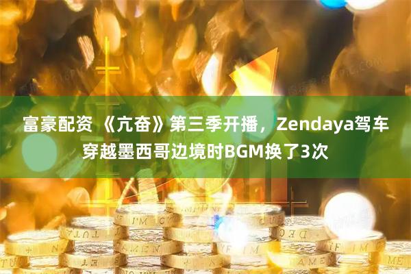 富豪配资 《亢奋》第三季开播，Zendaya驾车穿越墨西哥边境时BGM换了3次