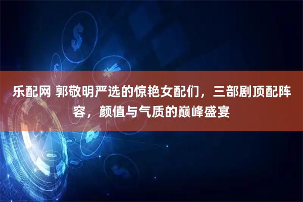 乐配网 郭敬明严选的惊艳女配们，三部剧顶配阵容，颜值与气质的巅峰盛宴