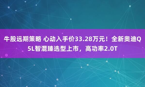 牛股远期策略 心动入手价33.28万元！全新奥迪Q5L智混臻选型上市，高功率2.0T