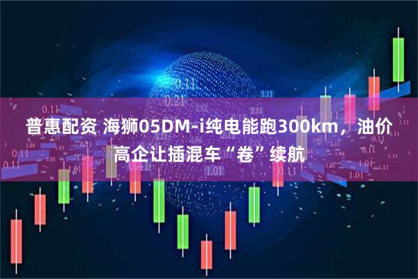普惠配资 海狮05DM-i纯电能跑300km，油价高企让插混车“卷”续航