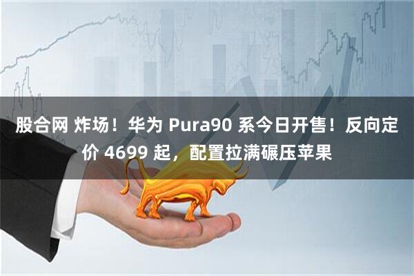 股合网 炸场！华为 Pura90 系今日开售！反向定价 4699 起，配置拉满碾压苹果