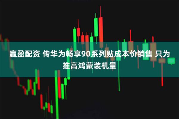 赢盈配资 传华为畅享90系列贴成本价销售 只为推高鸿蒙装机量