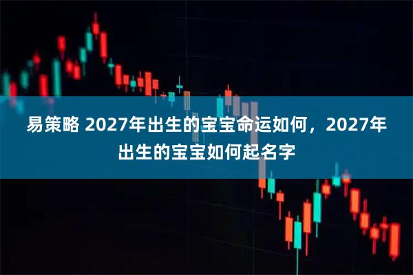 易策略 2027年出生的宝宝命运如何，2027年出生的宝宝如何起名字