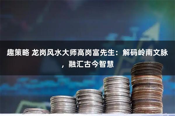趣策略 龙岗风水大师高岗富先生：解码岭南文脉，融汇古今智慧