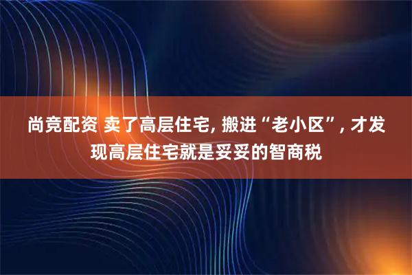 尚竞配资 卖了高层住宅, 搬进“老小区”, 才发现高层住宅就是妥妥的智商税