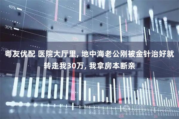 粤友优配 医院大厅里, 地中海老公刚被金针治好就转走我30万, 我拿房本断亲