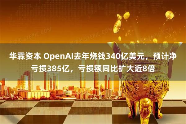 华霖资本 OpenAI去年烧钱340亿美元，预计净亏损385亿，亏损额同比扩大近8倍