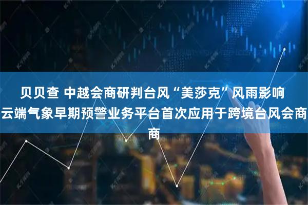 贝贝查 中越会商研判台风“美莎克”风雨影响 云端气象早期预警业务平台首次应用于跨境台风会商