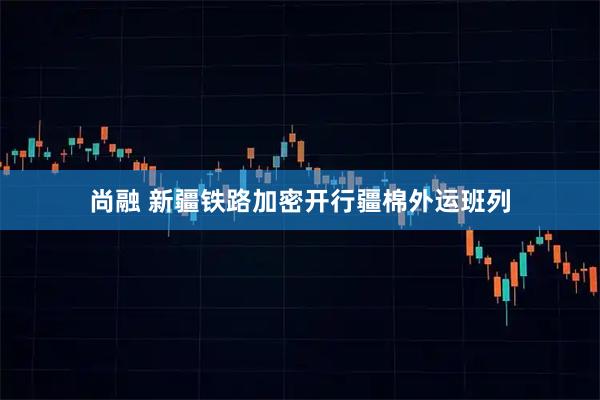 尚融 新疆铁路加密开行疆棉外运班列