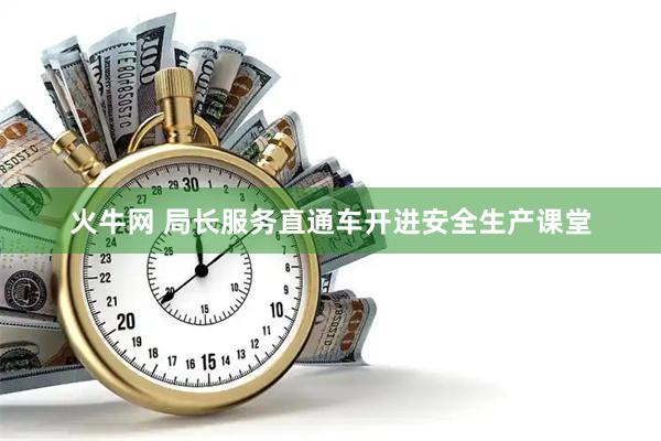 火牛网 局长服务直通车开进安全生产课堂