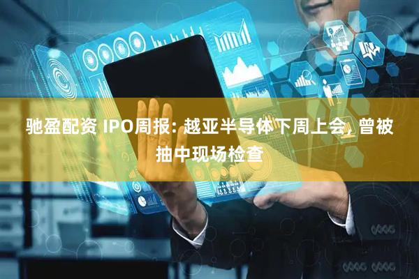 驰盈配资 IPO周报: 越亚半导体下周上会, 曾被抽中现场检查