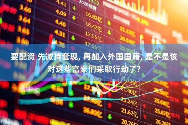 要配资 先减持套现, 再加入外国国籍, 是不是该对这些富豪们采取行动了?