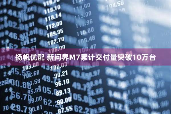 扬帆优配 新问界M7累计交付量突破10万台