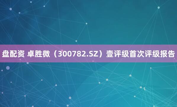 盘配资 卓胜微（300782.SZ）壹评级首次评级报告