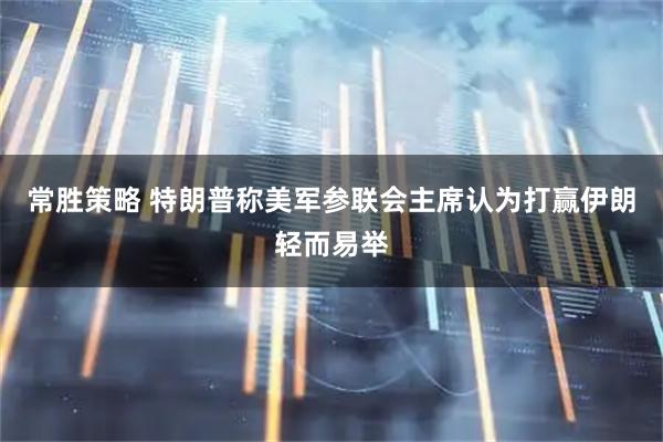 常胜策略 特朗普称美军参联会主席认为打赢伊朗轻而易举