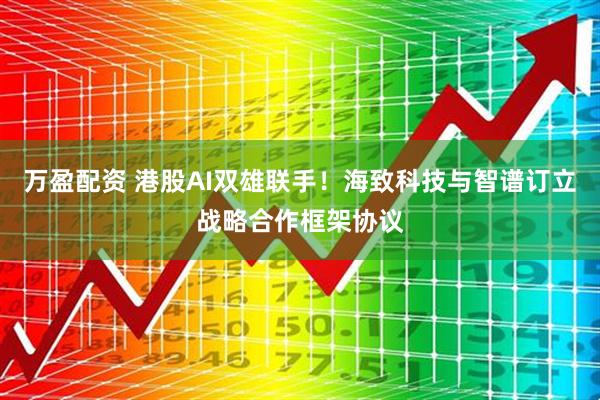 万盈配资 港股AI双雄联手！海致科技与智谱订立战略合作框架协议