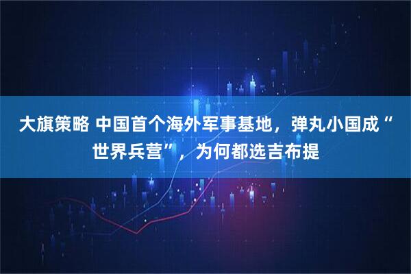 大旗策略 中国首个海外军事基地，弹丸小国成“世界兵营”，为何都选吉布提