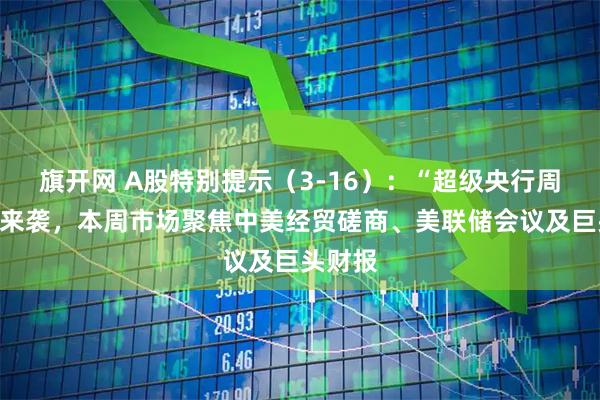 旗开网 A股特别提示（3-16）：“超级央行周”重磅来袭，本周市场聚焦中美经贸磋商、美联储会议及巨头财报