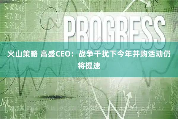 火山策略 高盛CEO:战争干扰下今年并购活动仍将提速