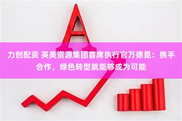 力创配资 英美资源集团首席执行官万德昆：携手合作，绿色转型就能够成为可能