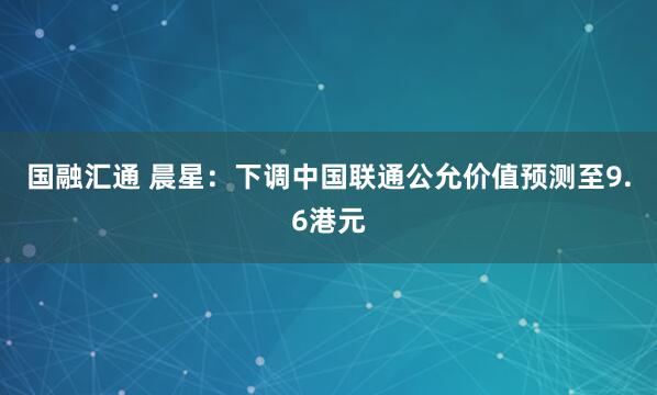 国融汇通 晨星:下调中国联通公允价值预测至9.6港元